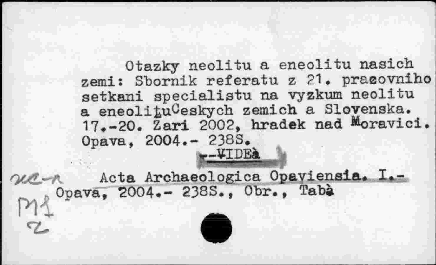 ﻿Otazky neolitu a eneolitu nasich zemi: Sbornik referatu z 21. praeovniho setkani specialist!! na vyzkum neolitu a eneolifcuCeskych zemich a Slovenska. 17.-20. Zari 2002, hradek nad Moravici.
Opava, 2004.- 238S.
r-¥IDEà
Acta Archaeologies Opaviensia. I.-. Opava? 2004.- 238S., Obr., Taba
l * Sr»